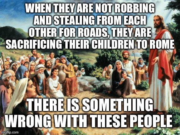 jesus said | WHEN THEY ARE NOT ROBBING AND STEALING FROM EACH OTHER FOR ROADS, THEY ARE SACRIFICING THEIR CHILDREN TO ROME; THERE IS SOMETHING WRONG WITH THESE PEOPLE | image tagged in jesus said | made w/ Imgflip meme maker