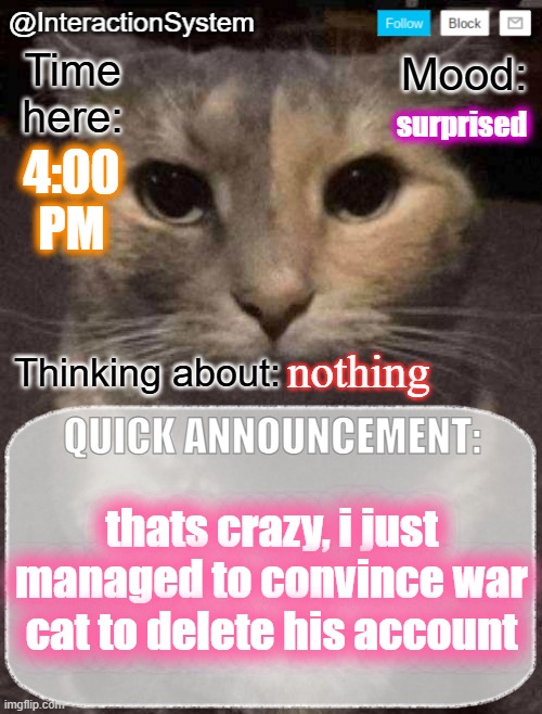 InteractionSystem's Quick Announcement Template | surprised; 4:00
PM; nothing; thats crazy, i just managed to convince war cat to delete his account | image tagged in interactionsystem's quick announcement template,sans of topic | made w/ Imgflip meme maker