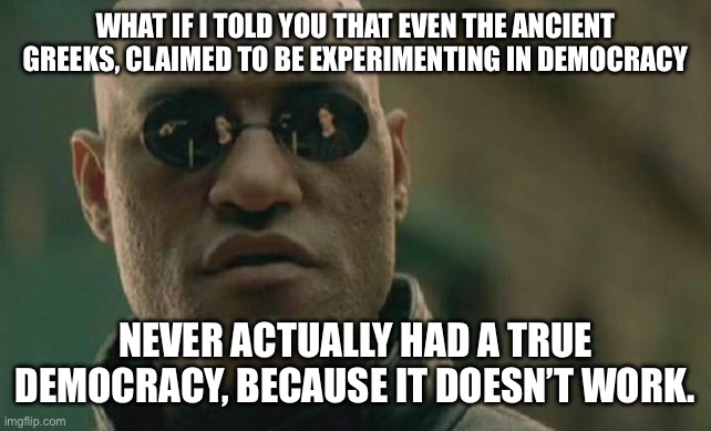 Matrix Morpheus | WHAT IF I TOLD YOU THAT EVEN THE ANCIENT GREEKS, CLAIMED TO BE EXPERIMENTING IN DEMOCRACY; NEVER ACTUALLY HAD A TRUE DEMOCRACY, BECAUSE IT DOESN’T WORK. | image tagged in memes,matrix morpheus | made w/ Imgflip meme maker