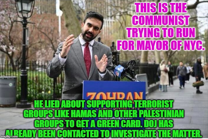 Zohran Mamdani Communist | THIS IS THE COMMUNIST TRYING TO RUN FOR MAYOR OF NYC. HE LIED ABOUT SUPPORTING TERRORIST GROUPS LIKE HAMAS AND OTHER PALESTINIAN GROUPS TO GET A GREEN CARD. DOJ HAS ALREADY BEEN CONTACTED TO INVESTIGATE THE MATTER. | image tagged in zohran mamdani communist | made w/ Imgflip meme maker
