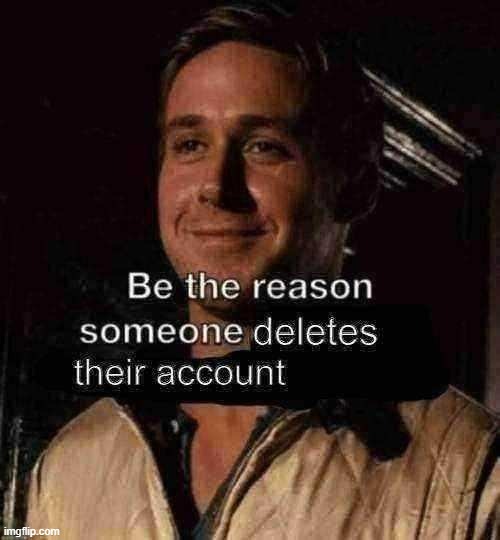 be the reason someone deletes their account | image tagged in be the reason someone deletes their account | made w/ Imgflip meme maker