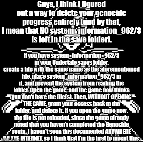 No sans of topic, but a Mettaton of topic (AKA Mettatopic) | Guys, I think I figured out a way to delete your genocide progress entirely (and by that, I mean that NO system_information_962/3 is left in the save folder). If you have system_information_962/3 in your Undertale saves folder, create a file with the same name as the aforementioned file, place system_information_962/3 in it, and prevent the system from reading the folder. Open the game, and the game now thinks you don't have the file(s). Then, WITHOUT OPENING THE GAME, grant your access back to the folder, and delete it. If you open the game now, the file is not reloaded, since the game already noted that you haven't completed the Genocide route. I haven't seen this documented ANYWHERE ON THE INTERNET, so I think that I'm the first to invent this. | image tagged in hey guys technical strongfishmemer91 here | made w/ Imgflip meme maker