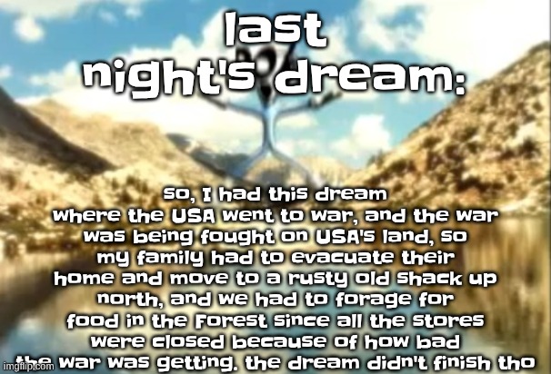 the most inaccurate part is that my parent's didn't just abandon me and genuinely cared | so, I had this dream where the USA went to war, and the war was being fought on USA's land, so my family had to evacuate their home and move to a rusty old shack up north, and we had to forage for food in the Forest since all the stores were closed because of how bad the war was getting. the dream didn't finish tho; last night's dream: | image tagged in sierra nevada is a truly terrifying place | made w/ Imgflip meme maker