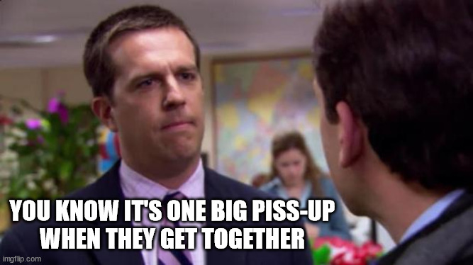 Sorry I annoyed you | YOU KNOW IT'S ONE BIG PISS-UP
WHEN THEY GET TOGETHER | image tagged in sorry i annoyed you | made w/ Imgflip meme maker