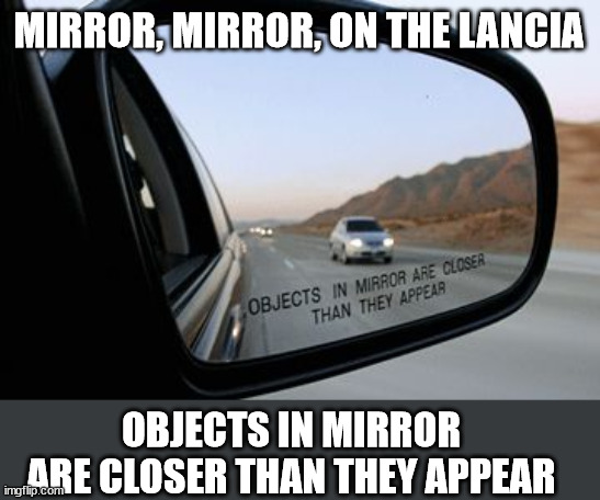 Objects in mirror are closer than they appear | MIRROR, MIRROR, ON THE LANCIA OBJECTS IN MIRROR ARE CLOSER THAN THEY APPEAR | image tagged in objects in mirror are closer than they appear | made w/ Imgflip meme maker