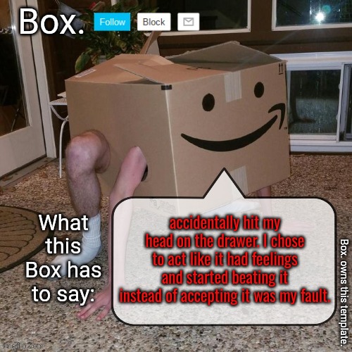 ngl I feel better now ._. | accidentally hit my head on the drawer. I chose to act like it had feelings and started beating it instead of accepting it was my fault. | image tagged in box announcement template | made w/ Imgflip meme maker