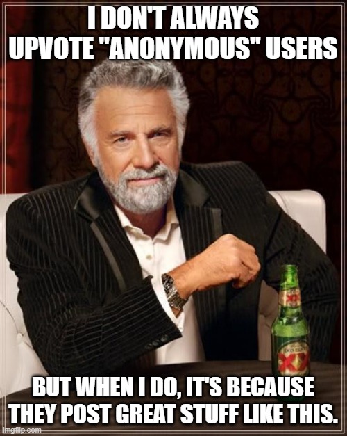 The Most Interesting Man In The World Meme | I DON'T ALWAYS UPVOTE "ANONYMOUS" USERS BUT WHEN I DO, IT'S BECAUSE THEY POST GREAT STUFF LIKE THIS. | image tagged in memes,the most interesting man in the world | made w/ Imgflip meme maker