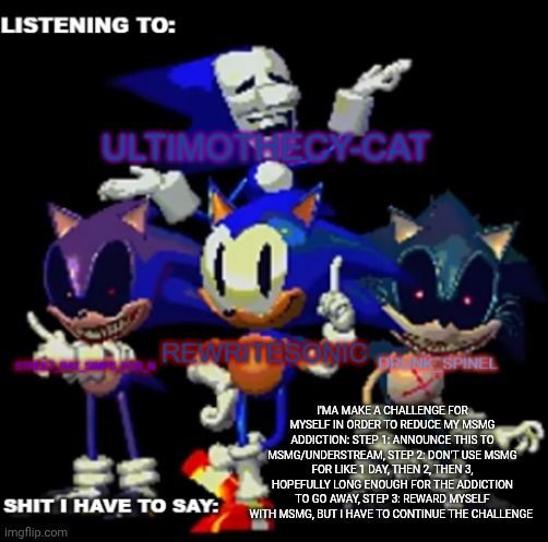 hear me out for a se, I will be less active on msmg but I will still use it | I'MA MAKE A CHALLENGE FOR MYSELF IN ORDER TO REDUCE MY MSMG ADDICTION: STEP 1: ANNOUNCE THIS TO MSMG/UNDERSTREAM, STEP 2: DON'T USE MSMG FOR LIKE 1 DAY, THEN 2, THEN 3, HOPEFULLY LONG ENOUGH FOR THE ADDICTION TO GO AWAY, STEP 3: REWARD MYSELF WITH MSMG, BUT I HAVE TO CONTINUE THE CHALLENGE | image tagged in rewrite drunk_spinel ultimo and street rat shared temp | made w/ Imgflip meme maker