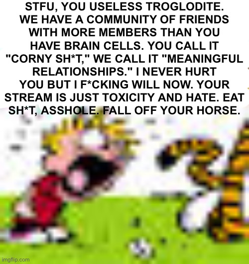 Calvin And Hobbes "You can't DO THAT!" | STFU, YOU USELESS TROGLODITE.
WE HAVE A COMMUNITY OF FRIENDS
WITH MORE MEMBERS THAN YOU
HAVE BRAIN CELLS. YOU CALL IT "CORNY SH*T," WE CALL IT "MEANINGFUL RELATIONSHIPS." I NEVER HURT YOU BUT I F*CKING WILL NOW. YOUR STREAM IS JUST TOXICITY AND HATE. EAT
SH*T, ASSHOLE. FALL OFF YOUR HORSE. | image tagged in calvin and hobbes you can't do that | made w/ Imgflip meme maker