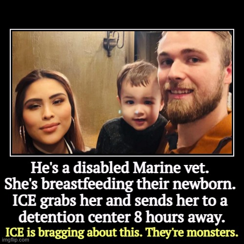 He's a disabled Marine vet. 
She's breastfeeding their newborn. 
ICE grabs her and sends her to a 
detention center 8 hours away. | ICE is b | image tagged in funny,demotivationals,trump,ice,cruel,bragging | made w/ Imgflip demotivational maker