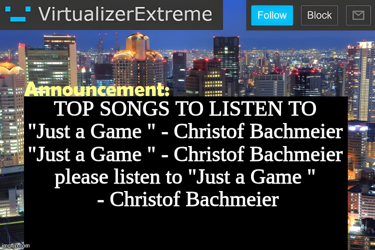 I know it was lost media but it's genuinely good | TOP SONGS TO LISTEN TO

"Just a Game " - Christof Bachmeier
"Just a Game " - Christof Bachmeier
please listen to "Just a Game "
 - Christof Bachmeier | image tagged in virtualizer announcement temp remastered | made w/ Imgflip meme maker