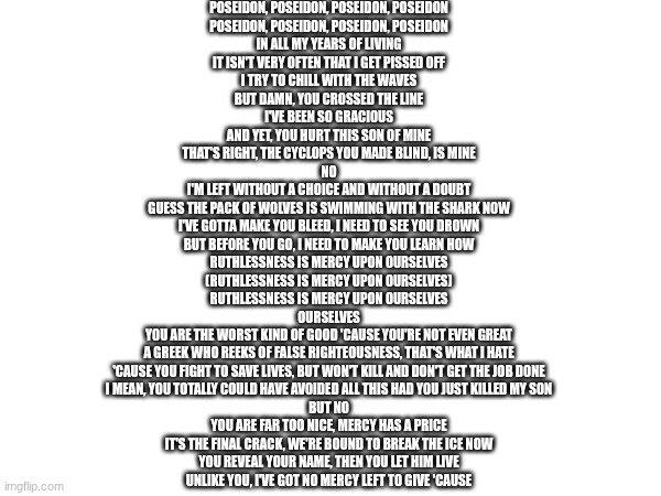 Ruthlessness from EPIC: The Musical (Love this song) | POSEIDON, POSEIDON, POSEIDON, POSEIDON
POSEIDON, POSEIDON, POSEIDON, POSEIDON
IN ALL MY YEARS OF LIVING
IT ISN'T VERY OFTEN THAT I GET PISSED OFF
I TRY TO CHILL WITH THE WAVES
BUT DAMN, YOU CROSSED THE LINE
I'VE BEEN SO GRACIOUS
AND YET, YOU HURT THIS SON OF MINE
THAT'S RIGHT, THE CYCLOPS YOU MADE BLIND, IS MINE
NO
I'M LEFT WITHOUT A CHOICE AND WITHOUT A DOUBT
GUESS THE PACK OF WOLVES IS SWIMMING WITH THE SHARK NOW
I'VE GOTTA MAKE YOU BLEED, I NEED TO SEE YOU DROWN
BUT BEFORE YOU GO, I NEED TO MAKE YOU LEARN HOW
RUTHLESSNESS IS MERCY UPON OURSELVES
(RUTHLESSNESS IS MERCY UPON OURSELVES)
RUTHLESSNESS IS MERCY UPON OURSELVES
OURSELVES
YOU ARE THE WORST KIND OF GOOD 'CAUSE YOU'RE NOT EVEN GREAT
A GREEK WHO REEKS OF FALSE RIGHTEOUSNESS, THAT'S WHAT I HATE
'CAUSE YOU FIGHT TO SAVE LIVES, BUT WON'T KILL AND DON'T GET THE JOB DONE
I MEAN, YOU TOTALLY COULD HAVE AVOIDED ALL THIS HAD YOU JUST KILLED MY SON
BUT NO
YOU ARE FAR TOO NICE, MERCY HAS A PRICE
IT'S THE FINAL CRACK, WE'RE BOUND TO BREAK THE ICE NOW
YOU REVEAL YOUR NAME, THEN YOU LET HIM LIVE
UNLIKE YOU, I'VE GOT NO MERCY LEFT TO GIVE 'CAUSE | image tagged in epic,ruthlessness | made w/ Imgflip meme maker