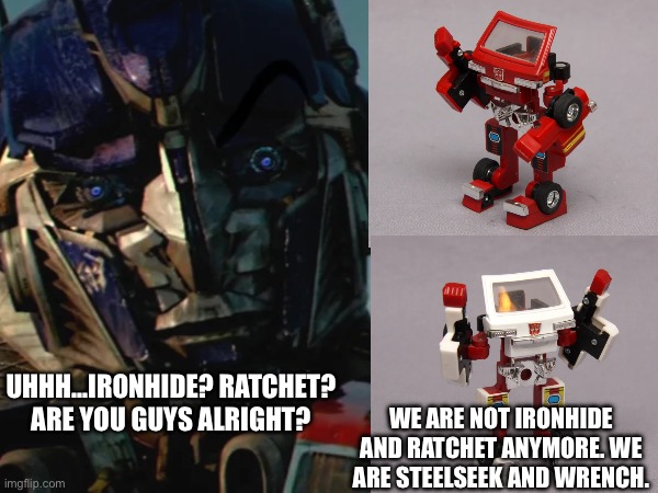 Just a bit deformed that’s all… | UHHH…IRONHIDE? RATCHET? ARE YOU GUYS ALRIGHT? WE ARE NOT IRONHIDE AND RATCHET ANYMORE. WE ARE STEELSEEK AND WRENCH. | image tagged in transformers,hasbro,memes,movies | made w/ Imgflip meme maker
