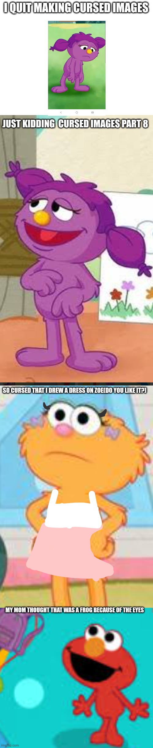 Cursed images part 4+4=8 | I QUIT MAKING CURSED IMAGES; JUST KIDDING  CURSED IMAGES PART 8; SO CURSED THAT I DREW A DRESS ON ZOE(DO YOU LIKE IT?); MY MOM THOUGHT THAT WAS A FROG BECAUSE OF THE EYES | image tagged in cursed image,what a terrible day to have eyes,oh wow are you actually reading these tags | made w/ Imgflip meme maker