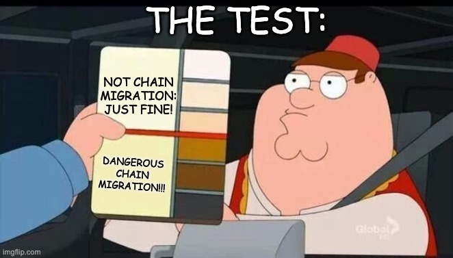 Peter Griffin skin color chart race terrorist blank | NOT CHAIN MIGRATION:
JUST FINE! DANGEROUS
CHAIN MIGRATION!!! THE TEST: | image tagged in peter griffin skin color chart race terrorist blank | made w/ Imgflip meme maker