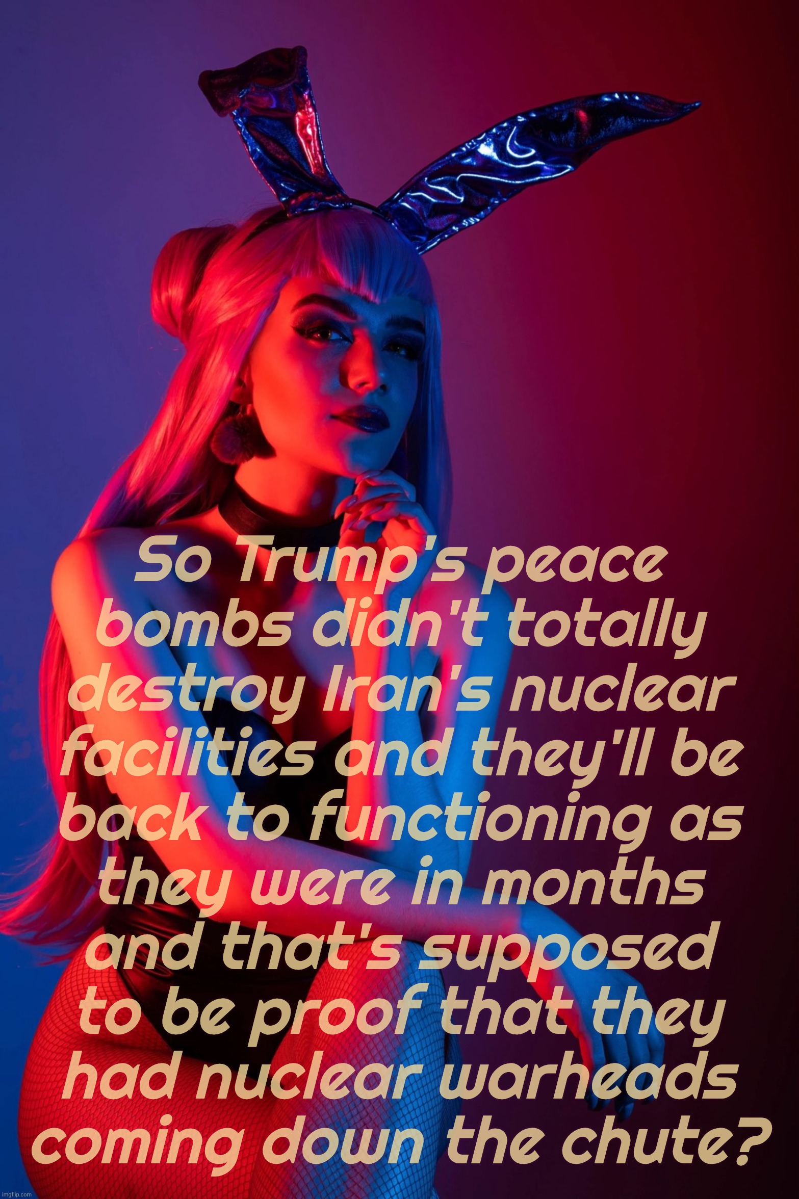 Cosplay | So Trump's peace
bombs didn't totally
destroy Iran's nuclear
facilities and they'll be
back to functioning as
they were in months
and that's supposed
to be proof that they
had nuclear warheads
coming down the chute? | image tagged in cosplay | made w/ Imgflip meme maker