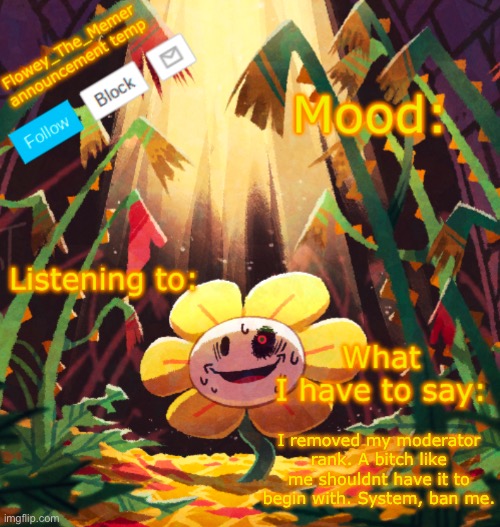 Flowey_The_Memer announcement template | I removed my moderator rank. A bitch like me shouldnt have it to begin with. System, ban me. | image tagged in flowey_the_memer announcement template | made w/ Imgflip meme maker
