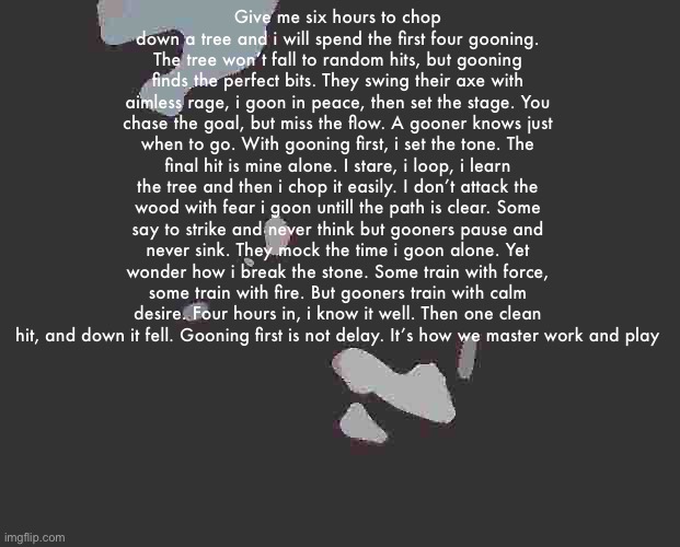 Lesbian Jumpscare Part 2 | Give me six hours to chop down a tree and i will spend the first four gooning. The tree won’t fall to random hits, but gooning finds the perfect bits. They swing their axe with aimless rage, i goon in peace, then set the stage. You chase the goal, but miss the flow. A gooner knows just when to go. With gooning first, i set the tone. The final hit is mine alone. I stare, i loop, i learn the tree and then i chop it easily. I don’t attack the wood with fear i goon untill the path is clear. Some say to strike and never think but gooners pause and never sink. They mock the time i goon alone. Yet wonder how i break the stone. Some train with force, some train with fire. But gooners train with calm desire. Four hours in, i know it well. Then one clean hit, and down it fell. Gooning first is not delay. It’s how we master work and play | image tagged in lesbian jumpscare part 2 | made w/ Imgflip meme maker