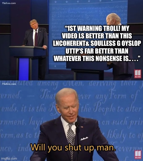2ND WARNING BOT! | “1ST WARNING TROLL! MY VIDEO LS BETTER THAN THIS LNCOHERENT& SOULLESS G‮POLSYO 
UTTP'S FAR BETTER THAN WHATEVER THIS NONSENSE IS.. . . .” | image tagged in biden - will you shut up man,youtube,youtube comments,uttp,bot | made w/ Imgflip meme maker