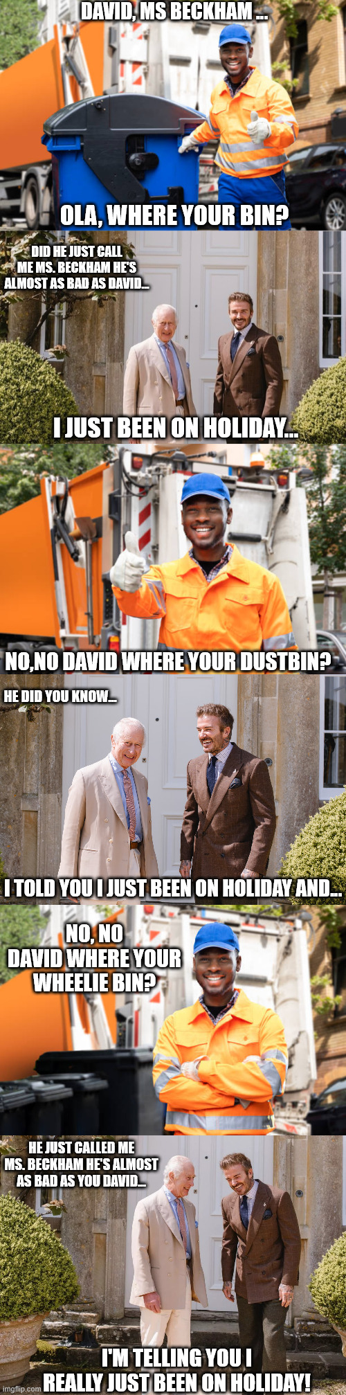 David Beckham vs the Dustbin Man (Featuring King Charles) | DAVID, MS BECKHAM ... OLA, WHERE YOUR BIN? DID HE JUST CALL ME MS. BECKHAM HE'S ALMOST AS BAD AS DAVID... I JUST BEEN ON HOLIDAY... NO,NO DAVID WHERE YOUR DUSTBIN? HE DID YOU KNOW... I TOLD YOU I JUST BEEN ON HOLIDAY AND... NO, NO DAVID WHERE YOUR WHEELIE BIN? HE JUST CALLED ME MS. BECKHAM HE'S ALMOST AS BAD AS YOU DAVID... I'M TELLING YOU I REALLY JUST BEEN ON HOLIDAY! | image tagged in david beckham,dustbin man,king charles | made w/ Imgflip meme maker