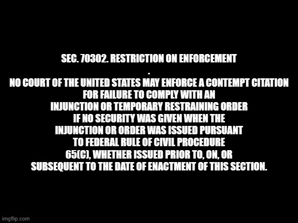 SEC. 70302. RESTRICTION ON ENFORCEMENT
.
NO COURT OF THE UNITED STATES MAY ENFORCE A CONTEMPT CITATION FOR FAILURE TO COMPLY WITH AN INJUNCTION OR TEMPORARY RESTRAINING ORDER IF NO SECURITY WAS GIVEN WHEN THE INJUNCTION OR ORDER WAS ISSUED PURSUANT TO FEDERAL RULE OF CIVIL PROCEDURE 65(C), WHETHER ISSUED PRIOR TO, ON, OR SUBSEQUENT TO THE DATE OF ENACTMENT OF THIS SECTION. | made w/ Imgflip meme maker