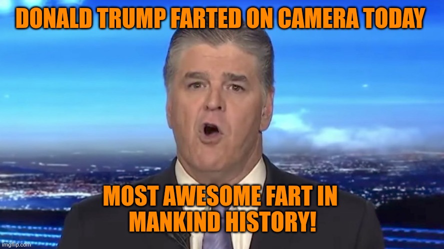 Sean Hannity | DONALD TRUMP FARTED ON CAMERA TODAY MOST AWESOME FART IN 
MANKIND HISTORY! | image tagged in sean hannity | made w/ Imgflip meme maker