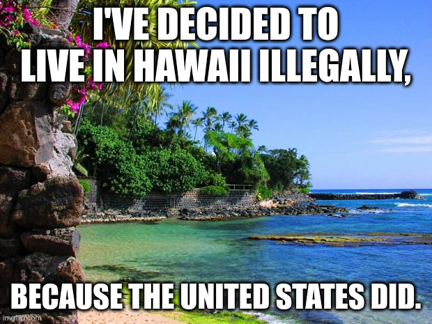 illegal | I'VE DECIDED TO LIVE IN HAWAII ILLEGALLY, BECAUSE THE UNITED STATES DID. | image tagged in hawaii | made w/ Imgflip meme maker