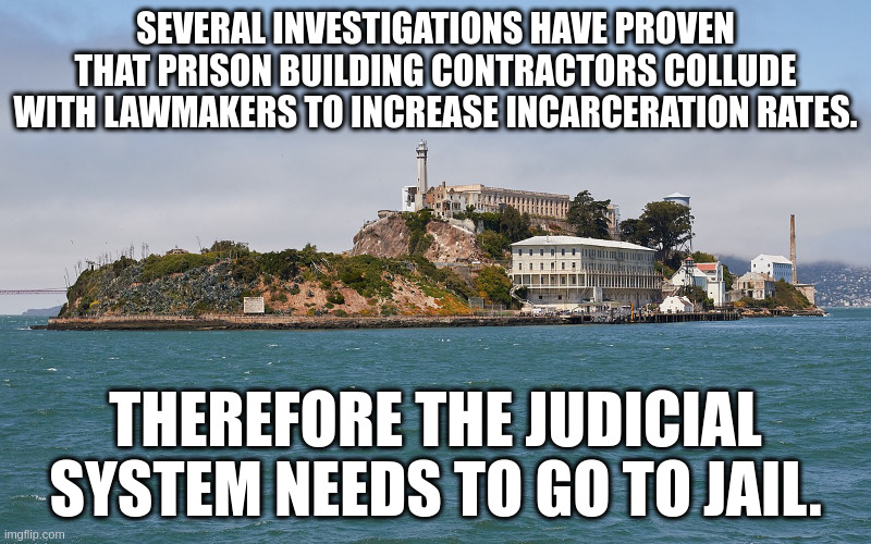 prison | SEVERAL INVESTIGATIONS HAVE PROVEN THAT PRISON BUILDING CONTRACTORS COLLUDE WITH LAWMAKERS TO INCREASE INCARCERATION RATES. THEREFORE THE JUDICIAL SYSTEM NEEDS TO GO TO JAIL. | image tagged in alcatraz | made w/ Imgflip meme maker