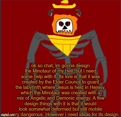 gib suggestions | ok so chat, im gonna design the Minotaur of my Hell, but i need some help with it. Its lore is that it was created by the Elder Council to guard the labyrinth where Jesus is held in Heresy, which the Minotaur was created with a mix of Angelic and Demonic energy. A few design things with it is that it would look somewhat deformed but still mobile and very dangerous. However i need ideas for its design. | image tagged in mexican infernal | made w/ Imgflip meme maker