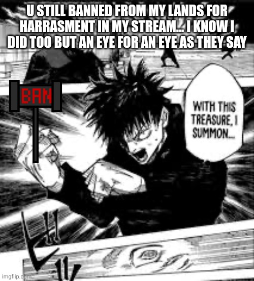 WITH THIS TREASURE I SUMMON | U STILL BANNED FROM MY LANDS FOR HARRASMENT IN MY STREAM... I KNOW I DID TOO BUT AN EYE FOR AN EYE AS THEY SAY | image tagged in with this treasure i summon | made w/ Imgflip meme maker
