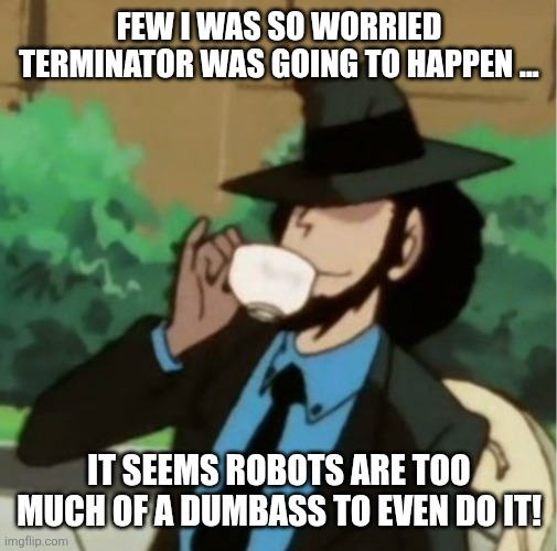 Jigen sipping on a cup of tea without a care in the world | FEW I WAS SO WORRIED TERMINATOR WAS GOING TO HAPPEN ... IT SEEMS ROBOTS ARE TOO MUCH OF A DUMBASS TO EVEN DO IT! | image tagged in jigen sipping on a cup of tea without a care in the world | made w/ Imgflip meme maker