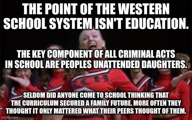 school | THE POINT OF THE WESTERN SCHOOL SYSTEM ISN'T EDUCATION. THE KEY COMPONENT OF ALL CRIMINAL ACTS IN SCHOOL ARE PEOPLES UNATTENDED DAUGHTERS. SELDOM DID ANYONE COME TO SCHOOL THINKING THAT THE CURRICULUM SECURED A FAMILY FUTURE. MORE OFTEN THEY THOUGHT IT ONLY MATTERED WHAT THEIR PEERS THOUGHT OF THEM. | image tagged in bring it on | made w/ Imgflip meme maker