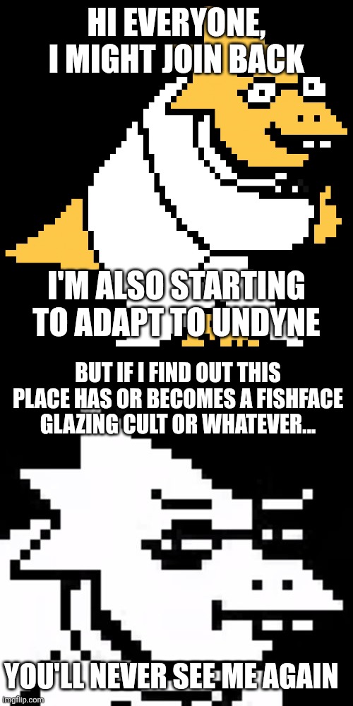 This might help me be more active | HI EVERYONE, I MIGHT JOIN BACK; I'M ALSO STARTING TO ADAPT TO UNDYNE; BUT IF I FIND OUT THIS PLACE HAS OR BECOMES A FISHFACE GLAZING CULT OR WHATEVER... YOU'LL NEVER SEE ME AGAIN | image tagged in alphys,skeptical alphys | made w/ Imgflip meme maker
