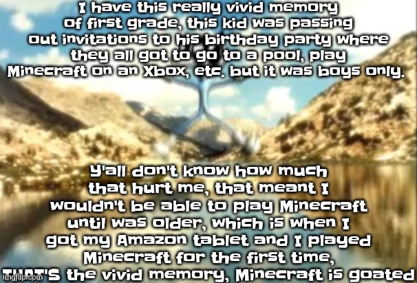Sierra, Nevada is a truly terrifying place. | I have this really vivid memory of first grade, this kid was passing out invitations to his birthday party where they all got to go to a pool, play Minecraft on an Xbox, etc. but it was boys only. Y'all don't know how much that hurt me, that meant I wouldn't be able to play Minecraft until was older, which is when I got my Amazon tablet and I played Minecraft for the first time, THAT'S the vivid memory, Minecraft is goated | image tagged in sierra nevada is a truly terrifying place | made w/ Imgflip meme maker