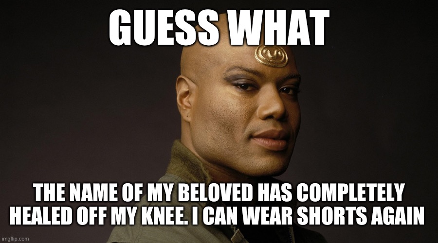 This template is so innapropriate for the caption | GUESS WHAT; THE NAME OF MY BELOVED HAS COMPLETELY HEALED OFF MY KNEE. I CAN WEAR SHORTS AGAIN | image tagged in teal'c sg1 | made w/ Imgflip meme maker