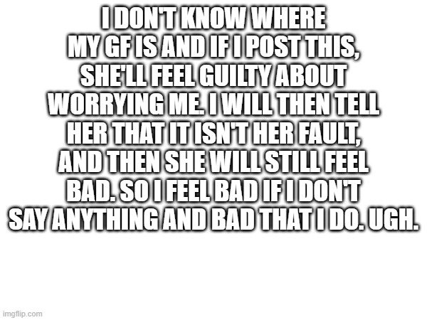 I DON'T KNOW WHERE MY GF IS AND IF I POST THIS, SHE'LL FEEL GUILTY ABOUT WORRYING ME. I WILL THEN TELL HER THAT IT ISN'T HER FAULT, AND THEN SHE WILL STILL FEEL BAD. SO I FEEL BAD IF I DON'T SAY ANYTHING AND BAD THAT I DO. UGH. | made w/ Imgflip meme maker