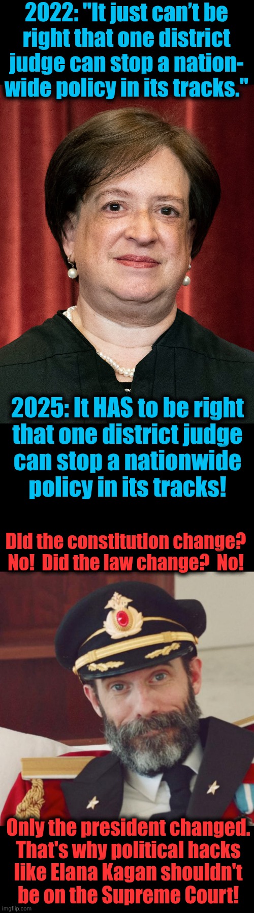 Political hacks like Elana Kagan shouldn't be on the Supreme Court | 2022: "It just can’t be
right that one district
judge can stop a nation-
wide policy in its tracks."; 2025: It HAS to be right
that one district judge
can stop a nationwide
policy in its tracks! Did the constitution change?
No!  Did the law change?  No! Only the president changed.
That's why political hacks
like Elana Kagan shouldn't
be on the Supreme Court! | image tagged in captain obvious,elana kagan,supreme court,hypocrisy,memes,democrats | made w/ Imgflip meme maker