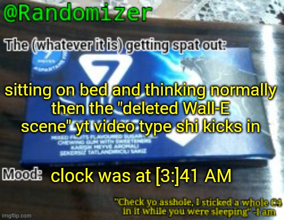 . | sitting on bed and thinking normally
then the "deleted Wall-E scene" yt video type shi kicks in; clock was at [3:]41 AM | image tagged in randomizer's low quality 7 stick announcement temp | made w/ Imgflip meme maker
