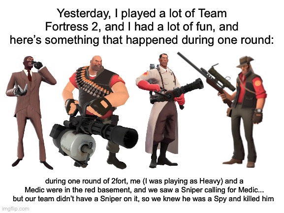 So here’s some advice for Spies everywhere: when you disguise, make sure you disguise as a class that’s on the enemy team | Yesterday, I played a lot of Team Fortress 2, and I had a lot of fun, and here’s something that happened during one round:; during one round of 2fort, me (I was playing as Heavy) and a Medic were in the red basement, and we saw a Sniper calling for Medic... but our team didn’t have a Sniper on it, so we knew he was a Spy and killed him | made w/ Imgflip meme maker
