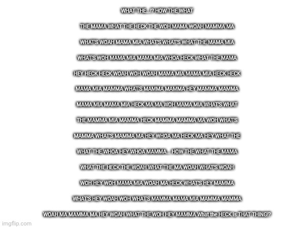 POV Tenna: | WHAT THE...!? HOW THE WHAT THE MAMA WHAT THE HECK THE WOH MAMA WOAH MAMMA MA WHAT'S WOAH MAMA MIA WHAT'S WHAT'S WHAT THE MAMA MIA WHAT'S WOH MAMA MIA MAMA MIA WHOA HECK WHAT THE MAMA HEY HECK HECK WOAH WOH WOAH MAMA MIA MAMA MIA HECK HECK MAMA MIA MAMMA WHAT'S MAMMA MAMMA HEY MAMMA MAMMA MAMA MIA MAMA MIA HECK MA MA WOH MAMA MIA WHAT'S WHAT THE MAMMA MIA MAMMA HECK MAMMA MAMMA MA WOH WHAT'S MAMMA WHAT'S MAMMA MA HEY WHOA MA HECK MA HEY WHAT THE WHAT THE WHOA HEY WHOA MAMMA... HOW THE WHAT THE MAMA WHAT THE HECK THE WOAH WHAT THE MA WOAH WHAT'S WOAH WOH HEY WOH MAMA MIA WOAH MA HECK WHAT'S HEY MAMMA WHAT'S HEY WOAH WOH WHAT'S MAMMA MAMA MIA MAMMA MAMMA WOAH MA MAMMA MA HEY WOAH WHAT THE WOH HEY MAMMA What the HECK is THAT THING!? | made w/ Imgflip meme maker