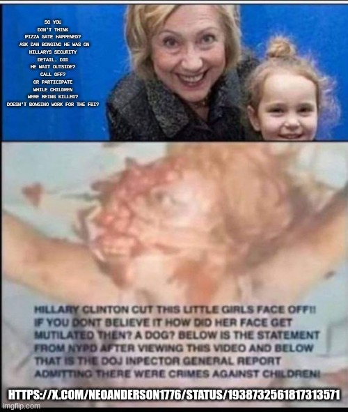 FRAZZLEDRIPPED❗ | SO YOU DON'T THINK PIZZA GATE HAPPENED?

 ASK DAN BONGINO HE WAS ON HILLARYS SECURITY DETAIL. DID HE WAIT OUTSIDE? CALL OFF? OR PARTICIPATE WHILE CHILDREN WERE BEING KILLED?

DOESN'T BONGINO WORK FOR THE FBI? HTTPS://X.COM/NEOANDERSON1776/STATUS/1938732561817313571 | image tagged in pantsuitwarpig,hillary diane rodham clinton,anthony weiner's 'life insurance',homosexual banking mafia,grooming | made w/ Imgflip meme maker
