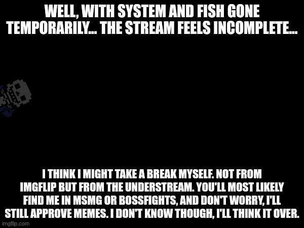 I'll see how these next few days go, but I'm still considering this. | WELL, WITH SYSTEM AND FISH GONE TEMPORARILY... THE STREAM FEELS INCOMPLETE... I THINK I MIGHT TAKE A BREAK MYSELF. NOT FROM IMGFLIP BUT FROM THE UNDERSTREAM. YOU'LL MOST LIKELY FIND ME IN MSMG OR BOSSFIGHTS, AND DON'T WORRY, I'LL STILL APPROVE MEMES. I DON'T KNOW THOUGH, I'LL THINK IT OVER. | made w/ Imgflip meme maker