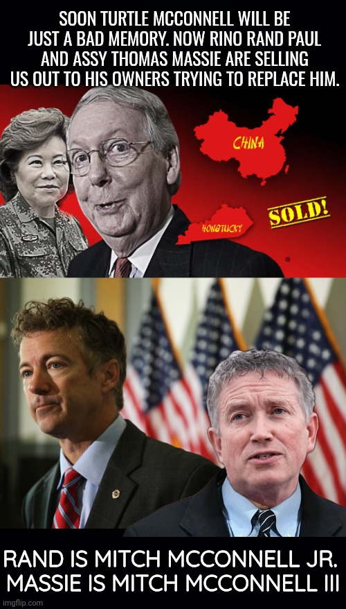 Mitch McConnells worthless replacement | SOON TURTLE MCCONNELL WILL BE JUST A BAD MEMORY. NOW RINO RAND PAUL AND ASSY THOMAS MASSIE ARE SELLING US OUT TO HIS OWNERS TRYING TO REPLACE HIM. RAND IS MITCH MCCONNELL JR. 
MASSIE IS MITCH MCCONNELL III | image tagged in black background,rand paul 2016 | made w/ Imgflip meme maker