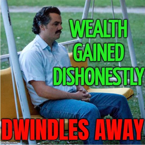 Wealth gained through injustice dwindles away | WEALTH
GAINED
DISHONESTLY; DWINDLES AWAY | image tagged in sad pablo alone on swing - square,war on drugs,drugs are bad,don't do drugs,cocaine is a hell of a drug,wealth | made w/ Imgflip meme maker