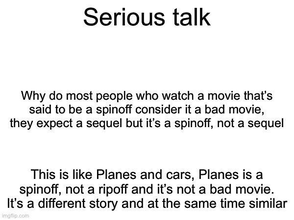 Npc ass post | Serious talk; Why do most people who watch a movie that’s said to be a spinoff consider it a bad movie, they expect a sequel but it’s a spinoff, not a sequel; This is like Planes and cars, Planes is a spinoff, not a ripoff and it’s not a bad movie. It’s a different story and at the same time similar | image tagged in msmg | made w/ Imgflip meme maker