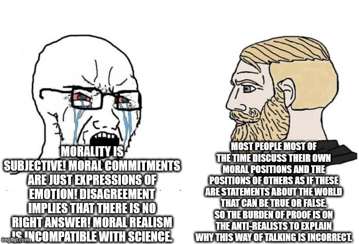 Moral Realism | MOST PEOPLE MOST OF THE TIME DISCUSS THEIR OWN MORAL POSITIONS AND THE POSITIONS OF OTHERS AS IF THESE ARE STATEMENTS ABOUT THE WORLD THAT CAN BE TRUE OR FALSE. SO THE BURDEN OF PROOF IS ON THE ANTI-REALISTS TO EXPLAIN WHY THIS WAY OF TALKING IS INCORRECT. MORALITY IS SUBJECTIVE! MORAL COMMITMENTS ARE JUST EXPRESSIONS OF EMOTION! DISAGREEMENT IMPLIES THAT THERE IS NO RIGHT ANSWER! MORAL REALISM IS INCOMPATIBLE WITH SCIENCE. | image tagged in soyboy vs yes chad | made w/ Imgflip meme maker