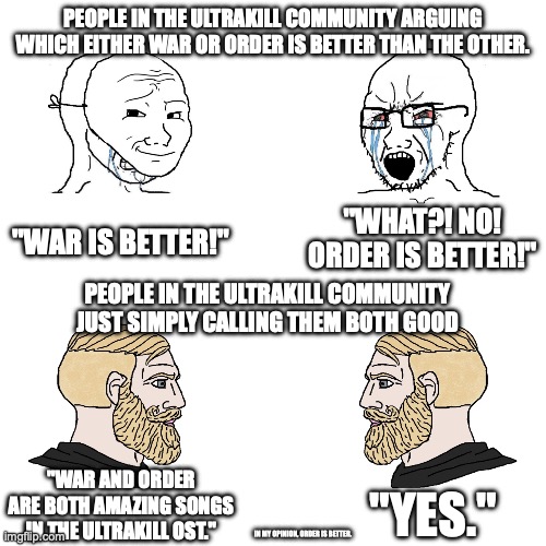 This is 100% correct, any other fellow ULTRAKILLERS agree? | PEOPLE IN THE ULTRAKILL COMMUNITY ARGUING WHICH EITHER WAR OR ORDER IS BETTER THAN THE OTHER. "WHAT?! NO! ORDER IS BETTER!"; "WAR IS BETTER!"; PEOPLE IN THE ULTRAKILL COMMUNITY JUST SIMPLY CALLING THEM BOTH GOOD; "WAR AND ORDER ARE BOTH AMAZING SONGS IN THE ULTRAKILL OST."; "YES."; IN MY OPINION, ORDER IS BETTER. | image tagged in soy boy vs soy boy vs chad with chad | made w/ Imgflip meme maker