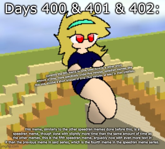 Days 400 & 401 & 402: increased amount of text | Days 400 & 401 & 402:; currently the fifth meme to have been done in a rather short amount of time, more specifically under five minutes. speedran memes, like this one, involve a short amount of time (five minutes or less) in their creation, this meme, similarly to the other speedran memes done before this, is a speedran meme, though done with slightly more time than the same amount of time as the other memes. this is the fifth speedran meme, arguably now with even more text in it than the previous meme in said series, which is the fourth meme in the speedran meme series. | image tagged in nice,stuff,memes | made w/ Imgflip meme maker