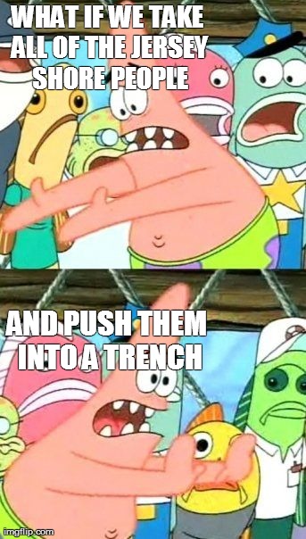 Put It Somewhere Else Patrick Meme | WHAT IF WE TAKE ALL OF THE JERSEY SHORE PEOPLE AND PUSH THEM INTO A TRENCH | image tagged in memes,put it somewhere else patrick | made w/ Imgflip meme maker