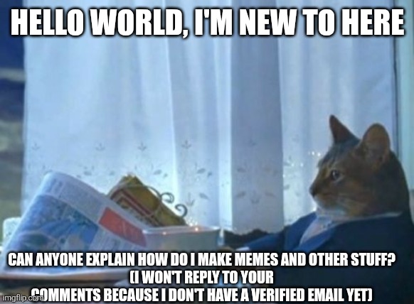 I Should Buy A Boat Cat | HELLO WORLD, I'M NEW TO HERE; CAN ANYONE EXPLAIN HOW DO I MAKE MEMES AND OTHER STUFF?
(I WON'T REPLY TO YOUR COMMENTS BECAUSE I DON'T HAVE A VERIFIED EMAIL YET) | image tagged in memes,i should buy a boat cat | made w/ Imgflip meme maker